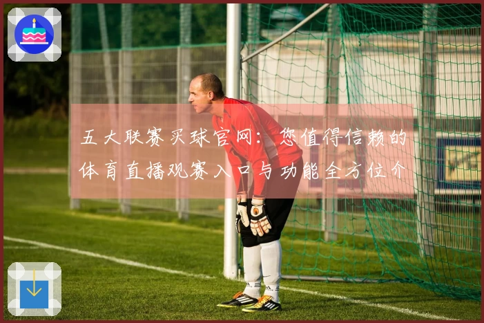 五大联赛买球官网：您值得信赖的体育直播观赛入口与功能全方位介绍