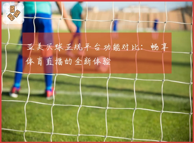 亚美买球正规平台功能对比：畅享体育直播的全新体验