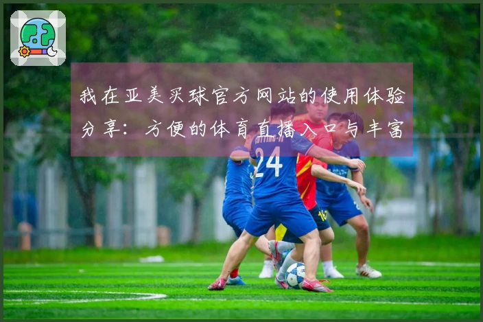 我在亚美买球官方网站的使用体验分享：方便的体育直播入口与丰富的功能介绍