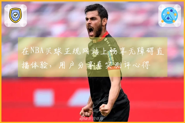 在NBA买球正规网站上畅享无障碍直播体验，用户分享真实测评心得
