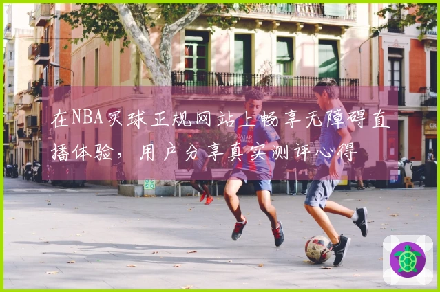 在NBA买球正规网站上畅享无障碍直播体验，用户分享真实测评心得
